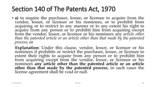 Section 140 of The Patents Act, 1970
• a) to require the purchaser, lessee, or licensee to acquire from the
vendor, lessor, or licensor or his nominees, or to prohibit from
acquiring or to restrict in any manner or to any extent his right to
acquire from any person or to prohibit him from acquiring except
from the vendor, lessor, or licensor or his nominees any article other
than the patented article or an article other than that made by the patented
process; or
Explanation: Under this clause, vendor, lessor, or licensor or his
nominees if prohibits or restrict the purchaser, lessee, or licensee to
extent their rights to acquire from any person or to prohibit him
from acquiring except from the vendor, lessor, or licensor or his
nominees any article other than the patented article or an article
other than that made by the patented process, in such cases the
license agreement shall be void or null.
17/10/2017 Murali 28
 