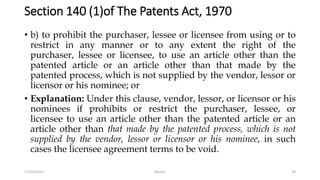 Section 140 (1)of The Patents Act, 1970
• b) to prohibit the purchaser, lessee or licensee from using or to
restrict in any manner or to any extent the right of the
purchaser, lessee or licensee, to use an article other than the
patented article or an article other than that made by the
patented process, which is not supplied by the vendor, lessor or
licensor or his nominee; or
• Explanation: Under this clause, vendor, lessor, or licensor or his
nominees if prohibits or restrict the purchaser, lessee, or
licensee to use an article other than the patented article or an
article other than that made by the patented process, which is not
supplied by the vendor, lessor or licensor or his nominee, in such
cases the licensee agreement terms to be void.
17/10/2017 Murali 29
 