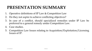 PRESENTATION SUMMARY
1. Operative definitions of IP Law & Competition Law
2. Do they not aspire to achieve conflicting objectives?
3. In case of a conflict, should specialized remedies under IP Law be
preferred to a general remedy under Competition Law.
4. Case studies.
5. Competition Law Issues relating to Acquisition/Exploitation/Licensing
Issues of IP.
17/10/2017 3Murali
 
