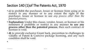Section 140 (1)of The Patents Act, 1970
• c) to prohibit the purchaser, lessee or licensee from using or to
restrict in any manner or to any extent the right of the
purchaser, lessee or licensee to use any process other than the
patented process,
• Explanation: Under this clause, vendor, lessor, or licensor or his
nominees if prohibits or restrict in any manner to use any
process other than the patented process, then such contract or
licensee is void.
• d) to provide exclusive Grant back, prevention to challenges to
validity of Patent & Coercive package licensing, and any such
condition shall be void.
•
17/10/2017 Murali 30
 