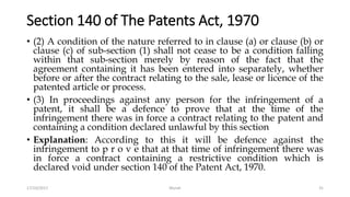 Section 140 of The Patents Act, 1970
• (2) A condition of the nature referred to in clause (a) or clause (b) or
clause (c) of sub-section (1) shall not cease to be a condition falling
within that sub-section merely by reason of the fact that the
agreement containing it has been entered into separately, whether
before or after the contract relating to the sale, lease or licence of the
patented article or process.
• (3) In proceedings against any person for the infringement of a
patent, it shall be a defence to prove that at the time of the
infringement there was in force a contract relating to the patent and
containing a condition declared unlawful by this section
• Explanation: According to this it will be defence against the
infringement to p r o v e that at that time of infringement there was
in force a contract containing a restrictive condition which is
declared void under section 140 of the Patent Act, 1970.
17/10/2017 Murali 31
 