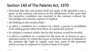 Section 140 of The Patents Act, 1970
• Provided that this sub-section shall not apply if the plaintiff is not a
party to the contract and proves to the satisfaction of the court that
the restrictive condition was inserted in the contract without his
knowledge and consent, express or implied.
• (4) Nothing in this section shall—
• a) affect a condition in a contract by which a person is prohibited
from selling goods other than those of a particular person;
• b) validate a contract which, but for this section, would be invalid,
• c) affect a condition in a contract for the lease of, or licence to use a
patented article, by which the lessor or licensor reserves to himself or
his nominee the right to supply such new parts of the patented
article as may be required or to put or keep it in repair
17/10/2017 Murali 32
 