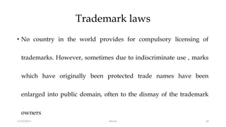 Trademark laws
• No country in the world provides for compulsory licensing of
trademarks. However, sometimes due to indiscriminate use , marks
which have originally been protected trade names have been
enlarged into public domain, often to the dismay of the trademark
owners
17/10/2017 Murali 34
 