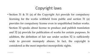 Copyright laws
• Section 31 & 31 (a) of the Copyright Act provide for compulsory
licensing for the works withheld from public and section 31 (a)
provides for compulsory license even in unpublished Indian works.
Section 32 speaks about license to produce and publish translation
and 32 (a) provide for publication of works for certain purposes. In
addition, the definition of fair use under section 52 is sufficiently
wide to prevent monopoly abuses. In fact, the copyright is
considered as the most imperfect monopolistic rights.
17/10/2017 Murali 35
 