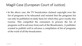 Magill Case (European Court of Justice)
• In the above case, the TV broadcasters claimed copyright over the
list of programs to be telecasted and insisted that the programs list
can only be published on daily basis for which they gave royalty free
License. This compelled the consumers to procure the list of
programs well in advance from each of the Broadcasters. A publisher
wanted to publish well in advance a compilation of list of programs
of the week of all the broadcasters.
17/10/2017 Murali 36
 