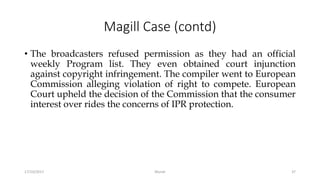 Magill Case (contd)
• The broadcasters refused permission as they had an official
weekly Program list. They even obtained court injunction
against copyright infringement. The compiler went to European
Commission alleging violation of right to compete. European
Court upheld the decision of the Commission that the consumer
interest over rides the concerns of IPR protection.
17/10/2017 Murali 37
 