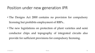 Position under new generation IPR
• The Designs Act 2000 contains no provision for compulsory
licensing but prohibits employment of RBPs..
• The new legislations on protection of plant varieties and semi
conductor chips and topography of integrated circuits also
provide for sufficient provisions for compulsory licensing.
17/10/2017 Murali 38
 