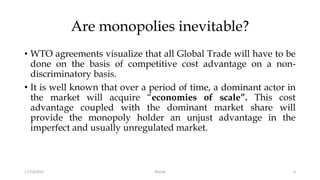 Are monopolies inevitable?
• WTO agreements visualize that all Global Trade will have to be
done on the basis of competitive cost advantage on a non-
discriminatory basis.
• It is well known that over a period of time, a dominant actor in
the market will acquire “economies of scale”. This cost
advantage coupled with the dominant market share will
provide the monopoly holder an unjust advantage in the
imperfect and usually unregulated market.
17/10/2017 4Murali
 