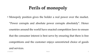 Perils of monopoly
• Monopoly position gives the holder a real power over the market.
“Power corrupts and absolute power corrupts absolutely”. Hence
countries around the world have enacted competition laws to ensure
that the consumer interest is best serve by ensuring that there is free
competitions and the customer enjoys unrestricted choice of goods
and services.
17/10/2017 6Murali
 