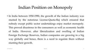 Indian Position on Monopoly
• In India between 1950-1990, the growth of the Indian industry was
stunted by the notorious License-Quota-Raj which ensured that
nobody except public sector undertakings enjoy market monopoly.
This proved disastrous to the consumers as well as economic health
of India. However, after liberalization and swelling of Indian
Foreign Exchange Reserves, Indian companies are growing in a big
way globally and hence, there is a need to regulate them without
stunting their growth.
17/10/2017 7Murali
 