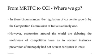 From MRTPC to CCI - Where we go?
• In these circumstances, the regulation of corporate growth by
the Competition Commission of India is a timely one.
• However, economists around the world are debating the
usefulness of competition laws as in several instances,
prevention of monopoly had not been in consumer interest.
17/10/2017 8Murali
 