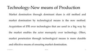 Technology-New means of Production
Market domination through dominant share is old method and
market domination by technological means is the new method.
Acquisition of IPR over technologies that are used in a big way by
the market enables the actor monopoly over technology. Often,
market penetration through technological means is more durable
and effective means of ensuring market domination.
17/10/2017 9Murali
 