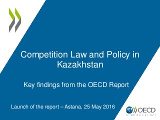 Competition Law and Policy in
Kazakhstan
Launch of the report – Astana, 25 May 2016
Key findings from the OECD Report
 