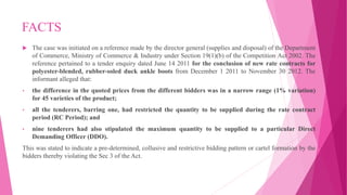 FACTS
 The case was initiated on a reference made by the director general (supplies and disposal) of the Department
of Commerce, Ministry of Commerce & Industry under Section 19(1)(b) of the Competition Act 2002. The
reference pertained to a tender enquiry dated June 14 2011 for the conclusion of new rate contracts for
polyester-blended, rubber-soled duck ankle boots from December 1 2011 to November 30 2012. The
informant alleged that:
• the difference in the quoted prices from the different bidders was in a narrow range (1% variation)
for 45 varieties of the product;
• all the tenderers, barring one, had restricted the quantity to be supplied during the rate contract
period (RC Period); and
• nine tenderers had also stipulated the maximum quantity to be supplied to a particular Direct
Demanding Officer (DDO).
This was stated to indicate a pre-determined, collusive and restrictive bidding pattern or cartel formation by the
bidders thereby violating the Sec 3 of the Act.
 