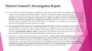 Director General’s Investigation Report
 It is noted by the DG that bid rigging is more likely to occur when a small number of companies supply the goods or
services and such suppliers are repetitive bidders. The fewer the number of sellers, and the repetitive the bidding, the
conditions become more conducive for bidders to reach an agreement to rig bids. Further, it is noted that when the
products or services sold or rendered are identical or very similar and there are few or no substitutes, it is easier
for bidders to reach an agreement on a common price structure. Based on the analysis, it was concluded by the DG
that the conditions prevailing with respect to the product, its market etc. were conducive for the parties to reach an
agreement for bid-rigging and mutual allocation of market.
 The near-identical prices quoted by the defendants against the tender in spite of variations in cost factors (arising
out of differences in the product range, installed capacities, size of operations, tax rates, sources of procurement of raw
materials and basis adopted for giving quotations, among other things), as well as the fact that the defendants were
located in geographically different regions, indicated that the defendants had contravened Section 3(1) read with
Sections 3(3)(a) and 3(3)(d) of the act by determining prices and bid-rigging, respectively.
 Furthermore, by putting quantity restrictions in their quotations – both in terms of the total quantity to be supplied
during the rate contract period and as limitations to the order quantity for each direct demanding officer – the
defendants had restricted the options of the direct demanding officers to procure the product from one or more rate
contract holders as they chose. This agreement made by the defendants between themselves, with a view to limiting and
controlling the supply of the product and sharing the market by way of mutual allocation, amounted to bid rigging
and was in violation of Section 3(1) read with Sections 3(3)(b), 3(3)(c) and 3(3)(d) of the act.
 