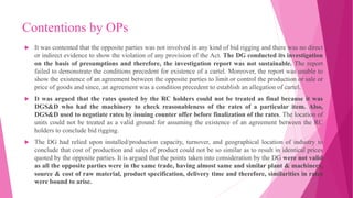 Contentions by OPs
 It was contented that the opposite parties was not involved in any kind of bid rigging and there was no direct
or indirect evidence to show the violation of any provision of the Act. The DG conducted its investigation
on the basis of presumptions and therefore, the investigation report was not sustainable. The report
failed to demonstrate the conditions precedent for existence of a cartel. Moreover, the report was unable to
show the existence of an agreement between the opposite parties to limit or control the production or sale or
price of goods and since, an agreement was a condition precedent to establish an allegation of cartel.
 It was argued that the rates quoted by the RC holders could not be treated as final because it was
DGS&D who had the machinery to check reasonableness of the rates of a particular item. Also,
DGS&D used to negotiate rates by issuing counter offer before finalization of the rates. The location of
units could not be treated as a valid ground for assuming the existence of an agreement between the RC
holders to conclude bid rigging.
 The DG had relied upon installed/production capacity, turnover, and geographical location of industry to
conclude that cost of production and sales of product could not be so similar as to result in identical prices
quoted by the opposite parties. It is argued that the points taken into consideration by the DG were not valid
as all the opposite parties were in the same trade, having almost same and similar plant & machinery,
source & cost of raw material, product specification, delivery time and therefore, similarities in rates
were bound to arise.
 