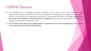 COMPAT Decision
 The COMPAT (The Competition Appellate Tribunal) has set aside a CCI order against 11 shoe
manufacturers, who were fined Rs 6.18 crore by the regulator for alleged collusive bidding in a government
tender on the grounds that Competition Commission of India and the DG failed to give due weight age to
the nature of the market in which the tender is conducted and executed the rate contract to find the bid
rigging on the grounds of identical pricing.
 The COMPAT held that merely quoting similar or identical rates by shoe manufacturers with respect
to the tender did not amount to cartelization.
 