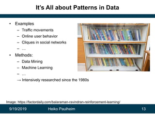 9/19/2019 Heiko Paulheim 13
It’s All about Patterns in Data
• Examples
– Traffic movements
– Online user behavior
– Cliques in social networks
– …
• Methods:
– Data Mining
– Machine Learning
– …
→ Intensively researched since the 1980s
Image: https://factordaily.com/balaraman-ravindran-reinforcement-learning/
 