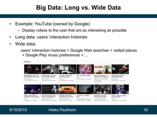 9/19/2019 Heiko Paulheim 18
Big Data: Long vs. Wide Data
• Example: YouTube (owned by Google)
– Display videos to the user that are as interesting as possible
• Long data: users’ interaction histories
• Wide data:
users’ interaction histories + Google Web searches + visited places
+ Google Play music preferences + ...
 