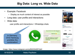 9/19/2019 Heiko Paulheim 19
Big Data: Long vs. Wide Data
• Example: Facebook
– Display as much content of interest as possible
• Long data: user profile and interactions
• Wide data:
user profile and interactions + WhatsApp chats
In Germany,
OVG Hamburg
prohibits this
combination!
Image: https://www.instagram.com/p/Bt3OG4DFOsK/
 