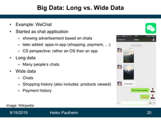 9/19/2019 Heiko Paulheim 20
Big Data: Long vs. Wide Data
• Example: WeChat
• Started as chat application
– showing advertisement based on chats
– later added: apps-in-app (shopping, payment, …)
– CS perspective: rather an OS than an app
• Long data
– Many people’s chats
• Wide data
– Chats
– Shopping history (also includes: products viewed)
– Payment history
Image: Wikipedia
 