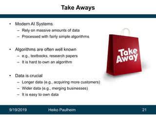9/19/2019 Heiko Paulheim 21
Take Aways
• Modern AI Systems
– Rely on massive amounts of data
– Processed with fairly simple algorithms
• Algorithms are often well known
– e.g., textbooks, research papers
– It is hard to own an algorithm
• Data is crucial
– Longer data (e.g., acquiring more customers)
– Wider data (e.g., merging businesses)
– It is easy to own data
 