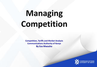 Managing
Competition
Competition, Tariffs and Market Analysis
Communications Authority of Kenya
By Eva Mwasho
 