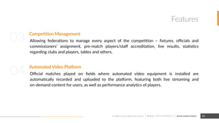 Features
Competition Management
Allowing federations to manage every aspect of the competition – ﬁxtures, oﬃcials and
commissioners’ assignment, pre-match players/staﬀ accreditation, live results, statistics
regarding clubs and players, tables and others.
Automated Video Platform
Oﬃcial matches played on ﬁelds where automated video equipment is installed are
automatically recorded and uploaded to the platform, featuring both live streaming and
on-demand content for users, as well as performance analytics of players.
03
04
www.match.visione-mail: contact@match.vision 13Phone: +56 9 92385117
 