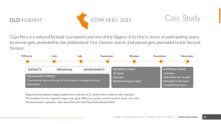 COPA PERÚ 2015OLD FORMAT
Inter-Regional and national stages lasted over a period of 17 weeks with a total of 165 matches.
Tie-breakers for the regional stage were: goal diﬀerence, goals scored, head-to-head, coin toss.
No tournament sponsors, only semi-ﬁnal and ﬁnal have been broadcasted.
NATIONAL STAGE
16 teams
Two knock-out rounds
Managed by Peruvian
Football Federation
INTER-REGIONAL STAGE
50 teams
8 groups
Rotational league mgmt
PRELIMINARY STAGES
Tournaments (group format) of local leagues managed by local
federations.
DecemberNovemberOctoberSeptemberJulyJune
PROVINCIALDISTRICTS REGIONAL
February
Copa Peru is a national football tournament and one of the biggest of its kind in terms of participating teams.
Its winner gets promoted to the professional First Division and its 2nd placed gets promoted to the Second
Division.
www.match.visione-mail: contact@match.vision 20
Case Study
Phone: +56 9 92385117
 