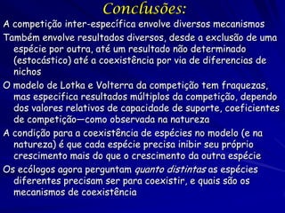 Conclusões:
A competição inter-específica envolve diversos mecanismos
Também envolve resultados diversos, desde a exclusão de uma
  espécie por outra, até um resultado não determinado
  (estocástico) até a coexistência por via de diferencias de
  nichos
O modelo de Lotka e Volterra da competição tem fraquezas,
  mas especifica resultados múltiplos da competição, dependo
  dos valores relativos de capacidade de suporte, coeficientes
  de competição—como observada na natureza
A condição para a coexistência de espécies no modelo (e na
  natureza) é que cada espécie precisa inibir seu próprio
  crescimento mais do que o crescimento da outra espécie
Os ecólogos agora perguntam quanto distintas as espécies
  diferentes precisam ser para coexistir, e quais são os
  mecanismos de coexistência
 