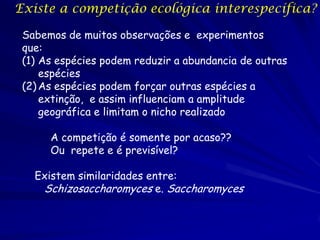 Existe a competição ecológica interespecífica?

 Sabemos de muitos observações e experimentos
 que:
 (1) As espécies podem reduzir a abundancia de outras
     espécies
 (2) As espécies podem forçar outras espécies a
     extinção, e assim influenciam a amplitude
     geográfica e limitam o nicho realizado

      A competição é somente por acaso??
      Ou repete e é previsível?

   Existem similaridades entre:
    Schizosaccharomyces e. Saccharomyces
 