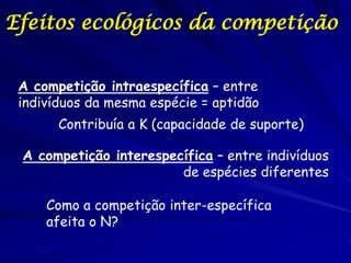 Efeitos ecológicos da competição


 A competição intraespecífica – entre
 indivíduos da mesma espécie = aptidão
       Contribuía a K (capacidade de suporte)

 A competição interespecífica – entre indivíduos
                        de espécies diferentes

     Como a competição inter-específica
     afeita o N?
 