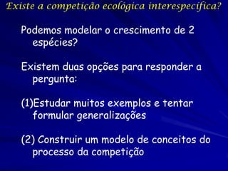 Existe a competição ecológica interespecífica?

   Podemos modelar o crescimento de 2
     espécies?

   Existem duas opções para responder a
     pergunta:

   (1)Estudar muitos exemplos e tentar
      formular generalizações

   (2) Construir um modelo de conceitos do
     processo da competição
 