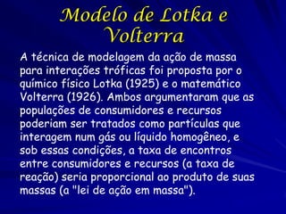 Modelo de Lotka e
          Volterra
A técnica de modelagem da ação de massa
para interações tróficas foi proposta por o
químico físico Lotka (1925) e o matemático
Volterra (1926). Ambos argumentaram que as
populações de consumidores e recursos
poderiam ser tratados como partículas que
interagem num gás ou líquido homogêneo, e
sob essas condições, a taxa de encontros
entre consumidores e recursos (a taxa de
reação) seria proporcional ao produto de suas
massas (a "lei de ação em massa").
 