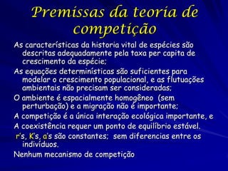 Premissas da teoria de
        competição
As características da historia vital de espécies são
  descritas adequadamente pela taxa per capita de
  crescimento da espécie;
As equações determinísticas são suficientes para
  modelar o crescimento populacional, e as flutuações
  ambientais não precisam ser consideradas;
O ambiente é espacialmente homogêneo (sem
  perturbação) e a migração não é importante;
A competição é a única interação ecológica importante, e
A coexistência requer um ponto de equilíbrio estável.
r’s, K’s, a’s são constantes; sem diferencias entre os
  indivíduos.
Nenhum mecanismo de competição
 