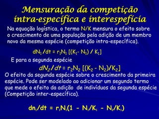 Mensuração da competição
   intra-específica e interespefícia
Na equação logística, o termo N/K mensura o efeito sobre
o crescimento de uma população pela adição de um membro
novo da mesma espécie (competição intra-específica).
           dN1 /dt = r1N1 [(K1- N1) / K1]
  E para a segunda espécie
             dN2 /dt = r2N2 [(K2 - N2)/K2]
O efeito da segunda espécie sobre o crescimento da primeira
espécie. Pode ser modelado ao adicionar um segundo termo
que mede o efeito da adição de indivíduos da segunda espécie
(Competição inter-específica).

         dn1/dt = r1N1(1 - N1/K1 - N2/K1)
 
