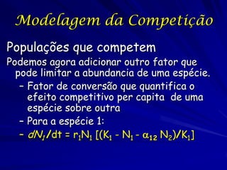 Modelagem da Competição
Populações que competem
Podemos agora adicionar outro fator que
  pode limitar a abundancia de uma espécie.
   – Fator de conversão que quantifica o
     efeito competitivo per capita de uma
     espécie sobre outra
   – Para a espécie 1:
   – dN1 /dt = r1N1 [(K1 - N1 - 12 N2)/K1]
 