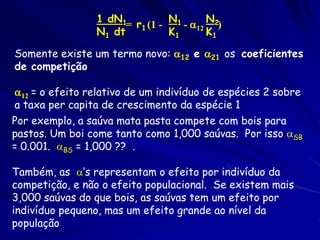 1 dN1          N       N
                       = r1 (1 - 1 - 12 2)
                 N1 dt          K1      K1

Somente existe um termo novo: 12 e 21 os coeficientes
de competição

12 = o efeito relativo de um indivíduo de espécies 2 sobre
a taxa per capita de crescimento da espécie 1
Por exemplo, a saúva mata pasta compete com bois para
pastos. Um boi come tanto como 1,000 saúvas. Por isso SB
= 0.001. BS = 1,000 ?? .

Também, as ’s representam o efeito por indivíduo da
competição, e não o efeito populacional. Se existem mais
3,000 saúvas do que bois, as saúvas tem um efeito por
indivíduo pequeno, mas um efeito grande ao nível da
população
 