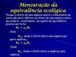 Mensuração da
   equivalência ecológica
Porque o efeito de uma espécie sobre o crescimento de
outra não seria idêntico ao efeito de uma espécie sobre
seu próprio crescimento, um ajuste de equivalência
precisa ser feito:
        N1 = 12N2
   Onde:
           12 mede o efeito sobre uma espécie por
   outra espécie2.
    e
        N2 = 21N1
   Onde:
           21 mede o efeito sobre a espécie2 pela
   espécie1.
 