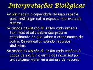 Interpretações Biológicas
As ’s medem a capacidade de uma espécie
 para restringir outra espécie relativa a ela
 mesma.
Se ambas as ’s são <1, então cada espécie
 tem mais efeito sobre seu próprio
 crescimento do que sobre o crescimento de
 outra. Devem estar usando recursos
 distintos.
Se ambas as ’s são >1, então cada espécie é
 capaz de excluir a outra dos recursos por
 um consumo maior ou a defesa do recurso
 