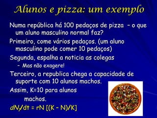 Alunos e pizza: um exemplo
Numa república há 100 pedaços de pizza – o que
  um aluno masculino normal faz?
Primeiro, come vários pedaços. (um aluno
  masculino pode comer 10 pedaços)
Segunda, espalha a noticia as colegas
  – Mas não exagere!
Terceiro, a republica chega a capacidade de
  suporte com 10 alunos machos.
Assim, K=10 para alunos
     machos.
dN1/dt = rN [(K – N)/K]
 