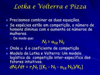 Lotka e Volterra e Pizza

   Precisamos combinar as duas equações.
   Se espécies estão em competição, o número de
    homens diminua com o aumenta os números de
    mulheres.
       De modo que:
                       N1 = 12 N2
   Onde  é o coeficiente de competição
   Modelo de Lotka e Volterra: Um modelo
    logístico da competição inter-específica dos
    fatores intuitivos.
    dN1 /dt = r1N1 [(K1 - N1 - 12 N2)/K1]
 