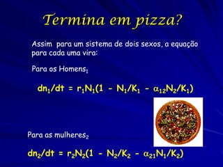 Termina em pizza?
 Assim para um sistema de dois sexos, a equação
 para cada uma vira:

 Para os Homens1

  dn1/dt = r1N1(1 - N1/K1 - 12N2/K1)




Para as mulheres2

dn2/dt = r2N2(1 - N2/K2 - 21N1/K2)
 