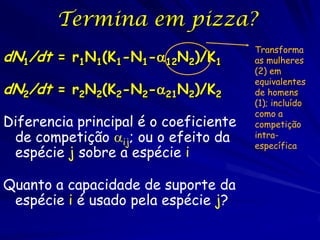 Termina em pizza?
                                       Transforma
dN1/dt = r1N1(K1-N1-12N2)/K1          as mulheres
                                       (2) em
                                       equivalentes
dN2/dt = r2N2(K2-N2-21N2)/K2          de homens
                                       (1); incluído
                                       como a
Diferencia principal é o coeficiente   competição
 de competição ij; ou o efeito da     intra-
                                       específica
 espécie j sobre a espécie i

Quanto a capacidade de suporte da
 espécie i é usado pela espécie j?
 