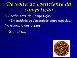 De volta ao coeficiente da
       competição
O Coeficiente da Competição:
  – Intensidade da Competição entre espécies.
No exemplo das pizzas:
  12 = 1/ 21
 