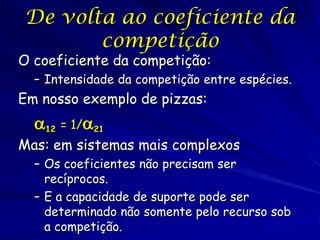 De volta ao coeficiente da
       competição
O coeficiente da competição:
  – Intensidade da competição entre espécies.
Em nosso exemplo de pizzas:
  12 = 1/21
Mas: em sistemas mais complexos
  – Os coeficientes não precisam ser
    recíprocos.
  – E a capacidade de suporte pode ser
    determinado não somente pelo recurso sob
    a competição.
 
