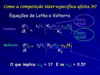 Como a competição inter-específica afeita N?

   Equações de Lotka e Volterra
                                     Intra-
                                     sexual
           dN1  r1N1 K1-N1 - 12N2
Homens
           dt =           K1         Inter-
                                     sexual

Mulheres   dN2 = r2N2 K2-N2- 21N1
           dt              K2


   O que implica 12 = 1? E se 12 = 0.5?
 