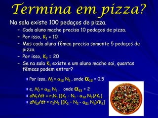 Termina em pizza?                         dN1          K1  N1 
                                               r1 N1 
                                                       N       
                                                                
                                           dt                  
Na sala existe 100 pedaços de pizza.                        1


  – Cada aluno macho precisa 10 pedaços de pizza.
  – Por isso, K1 = 10
  – Mas cada aluna fêmea precisa somente 5 pedaços de
    pizza.
  – Por isso, K2 = 20
  – Se na sala K1 existe e um aluno macho sai, quantas
    fêmeas podem entrar?

       Por isso, N1 = 12 N2 , onde   12 = 0.5
       e, N2 = 21 N1 , onde 21 = 2
       dN1 /dt = r1N1 [(K1 - N1 - 12 N2)/K1]
       dN12/dt = r2N2 [(K2 – N2 - 21 N1)/K2]
 