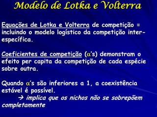 Modelo de Lotka e Volterra

Equações de Lotka e Volterra de competição =
incluindo o modelo logístico da competição inter-
específica.

Coeficientes de competição (’s) demonstram o
efeito per capita da competição de cada espécie
sobre outra.

Quando ’s são inferiores a 1, a coexistência
estável é possível.
      implica que os nichos não se sobrepõem
completamente
 