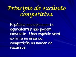 Princípio da exclusão
    competitiva
 Espécies ecologicamente
 equivalentes não podem
 coexistir. Uma espécie será
 extinta na área da
 competição ou mudar de
 recursos.
 